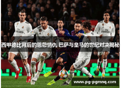西甲德比背后的恩怨情仇 巴萨与皇马的世纪对决揭秘