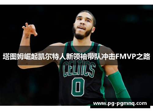 塔图姆崛起凯尔特人新领袖带队冲击FMVP之路