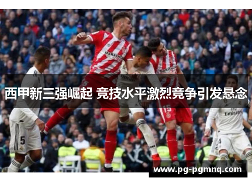 西甲新三强崛起 竞技水平激烈竞争引发悬念