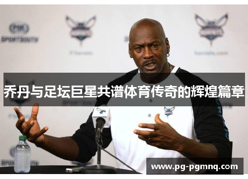 乔丹与足坛巨星共谱体育传奇的辉煌篇章
