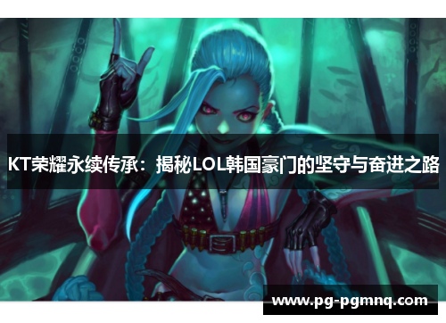 KT荣耀永续传承：揭秘LOL韩国豪门的坚守与奋进之路